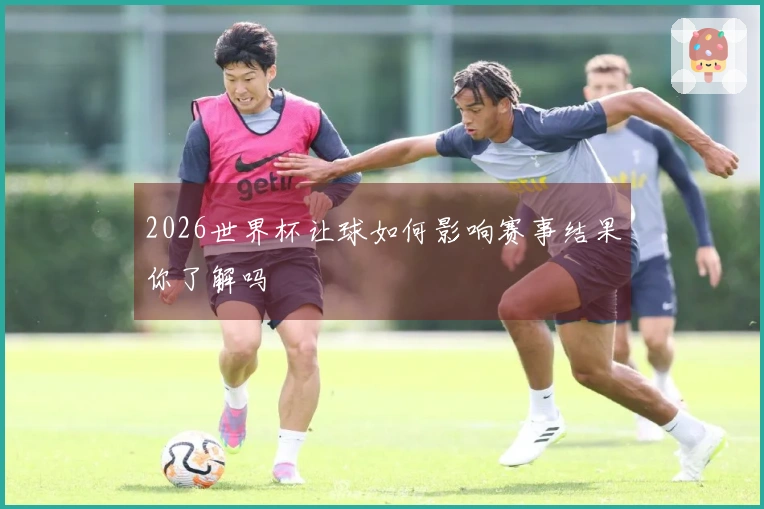 2026世界杯让球如何影响赛事结果你了解吗
