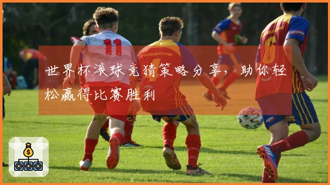 世界杯滚球竞猜策略分享，助你轻松赢得比赛胜利